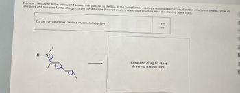 Examine the curved arrow below, and answer the question in the box. If the curved arrow creates a reasonable structure, draw the structure it creates. Show all
lone pairs and non-zero formal charges. If the curved arrow does not create a reasonable structure leave the drawing space blank.
Do the curved arrows create a reasonable structure?
H-N
H
yes
no
°
E
d
A
Click and drag to start
drawing a structure.
C