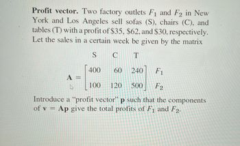 Profit vector. Two factory outlets F₁ and F2 in New
York and Los Angeles sell sofas (S), chairs (C), and
tables (T) with a profit of $35, $62, and $30, respectively.
Let the sales in a certain week be given by the matrix
S
C T
F₁
100 120 500 F2
Introduce a "profit vector" p such that the components
of v = Ap give the total profits of F1 and F2.
A =
4
400
60
240