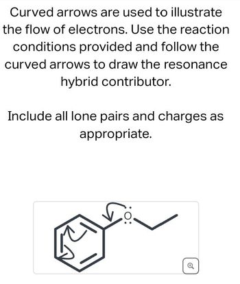 Curved arrows are used to illustrate
the flow of electrons. Use the reaction
conditions provided and follow the
curved arrows to draw the resonance
hybrid contributor.
Include all lone pairs and charges as
appropriate.
Q