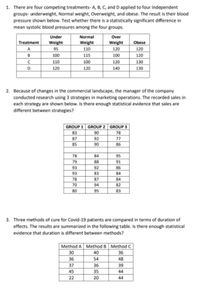 1. There are four competing treatments- A, B, C, and D applied to four independent
groups- underweight, Normal weight, Overweight, and obese. The result is their blood
pressure shown below. Test whether there is a statistically significant difference in
mean systolic blood pressures among the four groups.
Normal
Weight
Under
Over
Treatment
Weight
Weight
Obese
A
95
110
120
120
B
100
115
100
120
110
100
120
130
D
120
120
140
130
2. Because of changes in the commercial landscape, the manager of the company
conducted research using 3 strategies in marketing operations. The recorded sales in
each strategy are shown below. Is there enough statistical evidence that sales are
different between strategies?
GROUP 1 GROUP 2 | GROUP 3
83
90
78
87
92
77
85
90
86
78
84
95
79
88
91
93
92
86
93
83
84
78
87
84
70
94
82
80
95
83
3. Three methods of cure for Covid-19 patients are compared in terms of duration of
effects. The results are summarized in the following table. Is there enough statistical
evidence that duration is different between methods?
Method A Method B Method C
30
40
36
36
54
48
37
36
39
45
35
44
22
20
44
