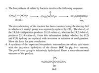 c. The biosynthesis of valine by bacteria involves the following sequence:
(CH3)2C-CHCO2H
(CH3)2CHCCO,H
(CH3)2CHCHCO,H
ОН ОН
NH2
The stereochemistry of the reaction has been examined using the starting diol
in which each methyl group was separately replaced by CD3. The diol-d,
the 2R,3R configuration produces 2S,3S-valine-d, whereas the 2R,35 diol-d,
produces 25,3R-valine-d3. From this information deduce whether the C(2)
and C(3) hydroxy are replaced with inversion or retention of configuration.
Show the basis for your conclusion.
d. A synthesis of the important biosynthetic intermediate mevalonic acid starts
with the enzymatic hydrolysis of the diester 14-C by pig liver esterase.
The pro-R ester group is selectively hydrolyzed. Draw a three-dimensional
structure of the product.
of
CH3
H3CO2CCH,CCH,CO2CH3
1.
ОН
14-C
