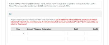 Robert and Michael borrowed $12,000 on a 7-month, 6% note from Gem State Bank to open their business, Cullumber's Coffee
House. The money was borrowed on June 1, 2025, and the note matures January 1, 2026.
(a)
Prepare the entry to record the receipt of the funds from the loan. (List all debit entries before credit entries. Credit account titles are
automatically indented when amount is entered. Do not indent manually. If no entry is required, select "No Entry" for the account titles and
enter O for the amounts.)
Date
Account Titles and Explanation
Debit
Credit