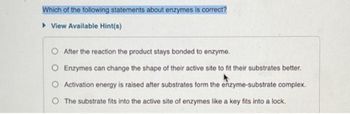 Which of the following statements about enzymes is correct?
► View Available Hint(s)
After the reaction the product stays bonded to enzyme.
Enzymes can change the shape of their active site to fit their substrates better.
O Activation energy is raised after substrates form the enzyme-substrate complex.
O The substrate fits into the active site of enzymes like a key fits into a lock.