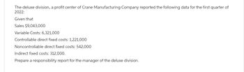 The deluxe division, a profit center of Crane Manufacturing Company reported the following data for the first quarter of
2022:
Given that
Sales $9,043,000
Variable Costs: 6,321,000
Controllable direct fixed costs: 1,221,000
Noncontrollable direct fixed costs: 542,000
Indirect fixed costs: 312,000.
Prepare a responsibility report for the manager of the deluxe division.