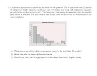 2. A consumer organization is producing an article on refrigerators. The organization tests 20 models
of refrigerator (under rigorous conditions), and determines how long each refrigerator operates
properly before needing to be serviced. The histogram below shows the operation times (in months)
until service is required. You may assume that in this data set there were no observations at the
class boundaries.
Histogram of operation
160
120
operation
80
200
(a) What percentage of the refrigerators operate properly for more than 80 months?
(b) Briefly describe the shape of this distribution.
(c) Would a pie chart also be appropriate for describing these data? Explain briefly.
on4 m
Asuorbo
