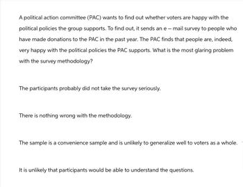 A political action committee (PAC) wants to find out whether voters are happy with the
political policies the group supports. To find out, it sends an e-mail survey to people who
have made donations to the PAC in the past year. The PAC finds that people are, indeed,
very happy with the political policies the PAC supports. What is the most glaring problem
with the survey methodology?
The participants probably did not take the survey seriously.
There is nothing wrong with the methodology.
The sample is a convenience sample and is unlikely to generalize well to voters as a whole.
It is unlikely that participants would be able to understand the questions.