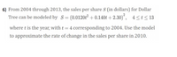 6) From 2004 through 2013, the sales per share S (in dollars) for Dollar
Tree can be modeled by S= (0.0120t² + 0.140t + 2.30)", 4<t<13
where t is the year, with t = 4 corresponding to 2004. Use the model
to approximate the rate of change in the sales per share in 2010.
