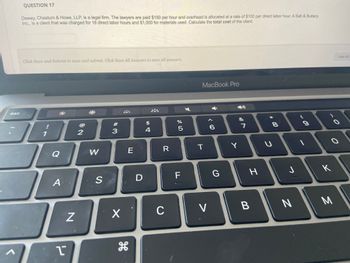 7
esc
QUESTION 17
Dewey, Cheatum & Howe, LLP, is a legal firm. The lawyers are paid $150 per hour and overhead is allocated at a rate of $100 per direct labor hour. A Salt & Buttery,
Inc., is a client that was charged for 18 direct labor hours and $1,000 for materials used. Calculate the total cost of the client.
Click Save and Submit to save and submit. Click Save All Answers to save all answers.
1
Ja
Q
A
1
N
2
W
S
#3
X
E
H
D
$
4
R
C
07 dº
%
5
F
MacBook Pro
T
V
< 6
G
Y
&
7
H
B
*
つ
* 00
8
J
N
-
9
O
K
O
Save All A
M