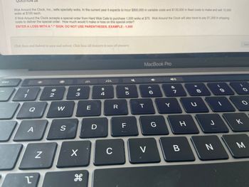 esc
QU
ON 26
Wok Around the Clock, Inc., sells specialty woks. In the current year it expects to incur $800,000 in variable costs and $130,000 in fixed costs to make and sell 10,000
woks at $100 each.
If Wok Around the Clock accepts a special order from Hard Wok Cafe to purchase 1,000 woks at $75. Wok Around the Clock will also have to pay $1,200 in shipping
costs to deliver the special order. How much would it make or lose on this special order?
ENTER A LOSS WITH A "-"SIGN. DO NOT USE PARENTHESES. EXAMPLE: -1,000
Click Save and Submit to save and submit. Click Save All Answers to save all answers.
1
J
J
Q
A
1
N
2
W
S
#3
X
H
E
D
$
4
C
R
07 dº
%
5
F
MacBook Pro
T
V
< 60
G
Y
7
H
B
00 *
U
8
J
N
60
.
к
Save
O
M