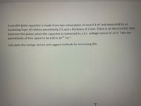 A parallel plate capacitor is made from two metal plates of area 0.1 m2 and separated by an
insulating layer of relative permittivity 1.5 and a thickness of 2 mm. There is an electrostatic field
between the plates when this capacitor is connected to a d.c. voltage source of 12 V. Take the
permittivity of free space to be 8.85 x 1012 Fm1.
Calculate the energy stored and suggest methods for increasing this.
