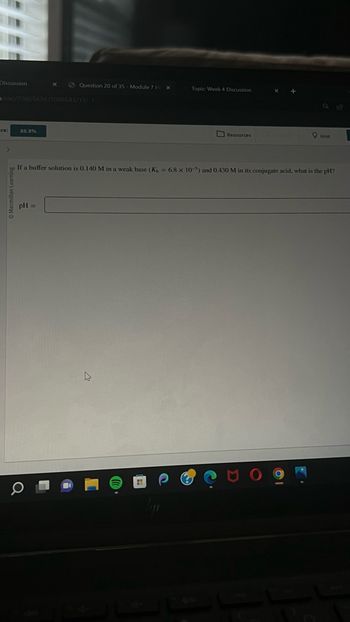 Discussion
n/sac/7086543#/7086543/19/-1
re:
88.9%
Question 20 of 35 - Module 7 Hi X
pH =
Topic Week 4 Discussion
H
Resources
If a buffer solution is 0.140 M in a weak base (Kb = 6.8 x 10-5) and 0.430 M in its conjugate acid, what is the pH?
Hint
61