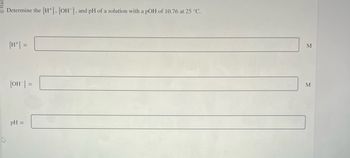 Determine the [H], [OH-], and pH of a solution with a pOH of 10.76 at 25 °C.
[OH-] =
pH =
M
M