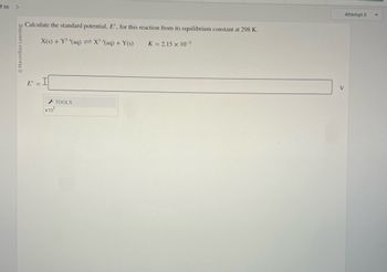 -f36
>
Macmillan Learning
Calculate the standard potential, E, for this reaction from its equilibrium constant at 298 K.
X(s) + Y³(aq) = X³ + (aq) + Y(s)
K = 2.15 x 10-5
E =
x10
TOOLS
Attempt 5
V