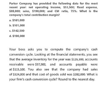 Parker Company has provided the following data for the most
recent year: net operating income, $53,500; fixed expense,
$89,000; sales, $190,000; and CM ratio, 75%. What is the
company's total contribution margin?
a. $161,000
b. $101,000
c. $142,500
d. $190,000
Your boss asks you to compute the company's cash
conversion cycle. Looking at the financial statements, you see
that the average inventory for the year was $126,300, accounts
receivable were $97,900, and accounts payable were
at $115,100. You also see that the company had sales
of $324,000 and that cost of goods sold was $282,000. What is
your firm's cash conversion cycle? Round to the nearest day.