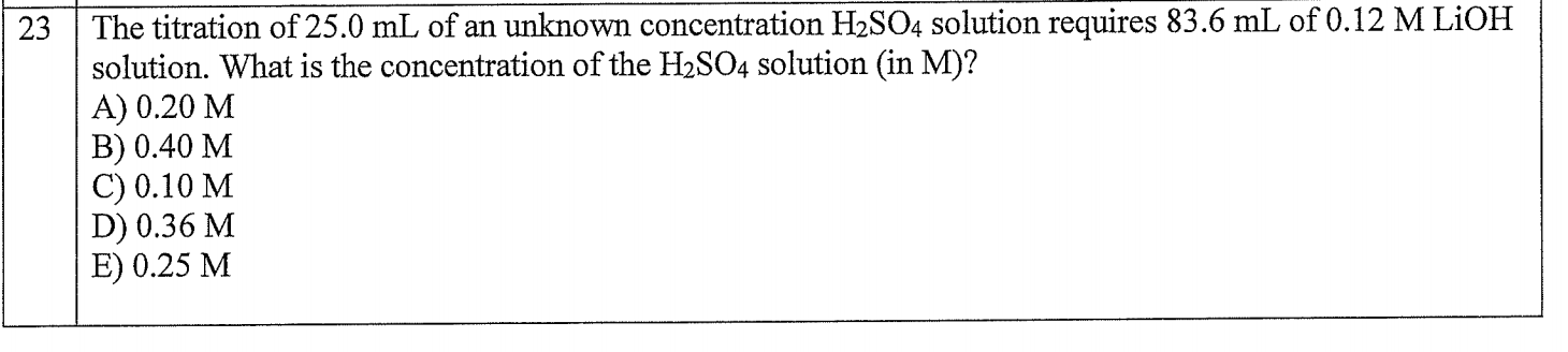 23
The titration of 25.0 mL of an unknown concentration H2SO4 solution requires 83.6 mL of 0.12 M LIOH
solution. What is the concentration of the H2SO4 solution (in M)?
A) 0.20 M
В) 0.40 М
C) 0.10 M
D) 0.36 M
E) 0.25 М
