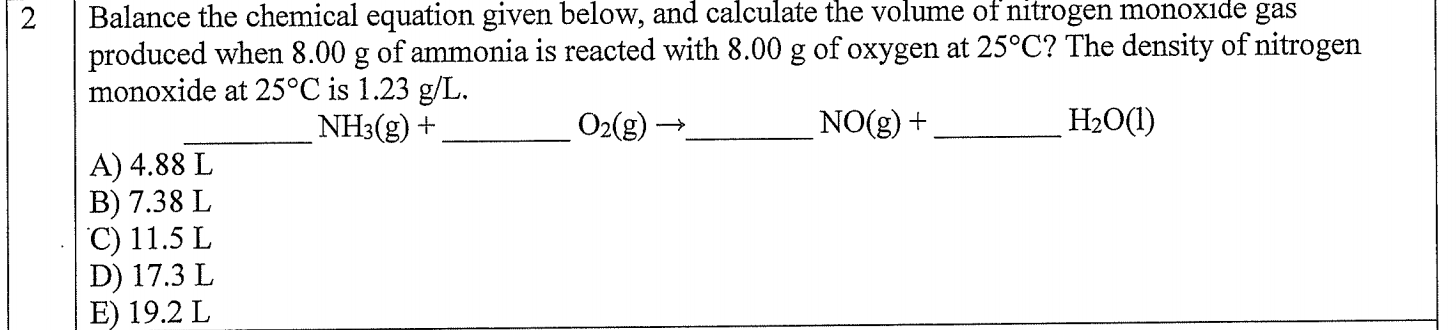 Balance the chemical equation given below, and calculate the volume of nitrogen monoxide gas
produced when 8.00 g of ammonia is reacted with 8.00 g of oxygen at 25°C? The density of nitrogen
monoxide at 25°C is 1.23 g/L
H2O(I)
NO(g)
O2(g)
NH3(g)
A) 4.88 L
B) 7.38 L
C) 11.5 L
D) 17.3 L
E) 19.2 L
