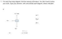 1. For each free body diagram, find the missing information. You don't need to show
your work. Type your answers, with units beside each diagram, where indicated.
d.
Fn = 35N
m =
Fg =
Ff =
Ff =
Fg =
m =
a = 1.5 m/s2
