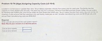 Problem 10-74 (Algo) Assigning Capacity Costs (LO 10-6)
Located in a small town in upstate New York, Terry's Bakery operates a facility that makes pies for retail sale. The facility has the
capacity to make 39,600 ples annually. The plant has only two customers, Panama Food Mart and East Street Coffee. Annual orders
for Panama total 19,800 pies, and annual orders for East Street total 9,900 pies. Terry's makes the pies fresh every day and carries no
inventory. It also ensure that the customers only sell freshly made pies as well. Variable manufacturing costs are $4.50 per ple, and
annual fixed manufacturing costs are $106,920.
Required:
What cost per ple should the cost system report?
Note: Round your answers to 2 decimal places.
Cost per pie at capacity
Cost per pie at demand