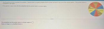 Use the spinner shown to answer the question. Assume that it is equally probable that the pointer will land on any one of the colored regions. If the pointer lands on
a borderline, spin again.
If the spinner is spun once, find the probability that the pointer lands in a brown region.
The probability that the pointer lands in a brown region is
(Type an integer or a simplified fraction.)
br
red
yellow
blue
brown
red
red
blue
"low
brown