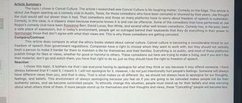 Article Summary.
The topic I chose is Cancel Culture. The article I researched was Cancel Culture is No laughing matter: Comedy on the Edge. This article is
about Joe Rogan opening up a comedy club in Austin, Texas, for those comedians who have been canceled or shunned by their peers. Joe thought
the club would sell out slower than it had. That comedians and those on many platforms have to worry about freedom of speech is outlandish.
Comedy, in this case, is a slippery slope because everyone knows it is and can be offensive. Some of the comedians that have performed at Joe
Rogan's comedy club have been Roseanna Barr, David Lucas, Ron White, and several other well-known comedians. Comedy has, in the past, been
a safe place of expression, but in today's environment, people get so outraged behind their keyboards that they do everything in their power to
fearmonger those that don't agree with what their views are. This is why these comedians are getting canceled.
Compare/Contrast
This article does compare to what the ethics books stated about cancel culture. Cancel culture is becoming a considerable threat to our
freedom of speech than government regulations. Companies have a right to choose whom they want to work with, but they should not verbally
bash a person to make it harder for them to maintain a life for themselves and their families. Everything is so public, and most of these platforms
publish things for likes or views, whether for good or harmful to others. These comedians out here are trying to make a living, and if you don't like
their material, don't go and watch them; you have that right to do so, just as they should have the right to freedom of speech.
Reaction
I chose this topic. It bothers me that I see everyone having to apologize for what they think or say because it may offend someone. I have
always believed that if I said it, I meant it. I will not apologize for it. However, I do not just intentionally hurt people's feelings. Someone will always
have different views than you, and that is okay. That is what makes us all different. So, we should not always have to apologize for our thoughts,
feelings, and beliefs. This environment of always apologizing because you feel as if you are going to be canceled makes people not be their
authentic selves, and we become controlled people. To ethically change this situation, people must stand up for their beliefs and stop worrying
about what others think of them. If more people stand up for themselves and their thoughts and views, these "Cancelling" people will become less