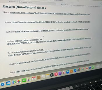 SPC Dashboard - St. Petersburg College
Eastern (Non-Western) Heroes
Rama: https://link.gale.com/apps/doc/CX3424502587/GVRL?u=lincclin_spjc&sid=bookmark-GVRL&xid=60d31a02
Krishna: http://go.galegroup.com/ps/i.do?
Arjuna: https://link.gale.com/apps/doc/CX3424500197/GVRL?u=lincclin_spjc&sid=bookmark-GVRL&xid=b36b2518
Yudhistra: https://link.gale.com/apps/doc/H1430007435/GLS?u=lincclin_spjc&sid=bookmark-GLS&xid=f980d5af
Ronin: https://shibbolethsp.jstor.org/start?
spcollege.edu
id=GALE%7CH1430007435&v=2.1&u=lincclin_spjc&it=r&p=GLS&sw=w&asid=196213b547c5bc6d2bd4352e4e0a5bb7
Ć
M
entityID=https%3A%2F%2Fidp.spcollege.edu%2Fopenathens&dest=https://www.jstor.org/stable/25066463&site=jstor
S List of Eastern Heroes - HUM1020 Introduction to Humanities Mode: Online Class:2246 Instructor:Moutsa
Mirabai: https://link.gale.com/apps/doc/CX3408400420/GVRL?u=lincclin_spjc&sid=bookmark-GVRL&xid=d0867f14
S
6
Genji: https://link.gale.com/apps/doc/CX2875200057/GVRL?u=lincclin_spjc&sid=bookmark-GVRL&xid=08e2d49d
O
stv
U