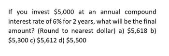 If you invest $5,000 at an annual compound
interest rate of 6% for 2 years, what will be the final
amount? (Round to nearest dollar) a) $5,618 b)
$5,300 c) $5,612 d) $5,500