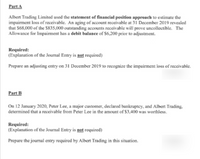 Part A
Albert Trading Limited used the statement of financial position approach to estimate the
impairment loss of receivable. An aging of account receivable at 31 December 2019 revealed
that S68,000 of the $835,000 outstanding accounts receivable will prove uncollectible. The
Allowance for Impairment has a debit balance of $6,200 prior to adjustment.
Required:
(Explanation of the Journal Entry is not required)
Prepare an adjusting entry on 31 December 2019 to recognize the impairment loss of receivable.
Part B
On 12 January 2020, Peter Lee, a major customer, declared bankruptey, and Albert Trading,
determined that a receivable from Peter Lee in the amount of $3,400 was worthless.
Required:
(Explanation of the Journal Entry is not required)
Prepare the journal entry required by Albert Trading in this situation.
