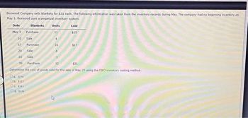 Boxwood Company sells blankets for $31 each. The following information was taken from the inventory records during May. The company had no beginning inventory on
May 1. Boxwood uses a perpetual inventory system.
Blankets
Cost
$15
Date
May 3
10
17
20
23
30
Purchase
Sale
Oa. 1196
Ob. 1122
Oc. 1241
Od. 1134
Purchase
Sale
Sale
Units
11
4
16
8
3
Purchase
12
$21
Determine the cost of goods sold for the sale of May 20 using the FIFO inventory costing method.
$17
27