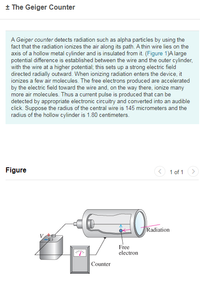 + The Geiger Counter
A Geiger counter detects radiation such as alpha particles by using the
fact that the radiation ionizes the air along its path. A thin wire lies on the
axis of a hollow metal cylinder and is insulated from it. (Figure 1)A large
potential difference is established between the wire and the outer cylinder,
with the wire at a higher potential; this sets up a strong electric field
directed radially outward. When ionizing radiation enters the device, it
ionizes a few air molecules. The free electrons produced are accelerated
by the electric field toward the wire and, on the way there, ionize many
more air molecules. Thus a current pulse is produced that can be
detected by appropriate electronic circuitry and converted into an audible
click. Suppose the radius of the central wire is 145 micrometers and the
radius of the hollow cylinder is 1.80 centimeters.
Figure
<) 1 of 1 >
Radiation
Free
electron
Counter
