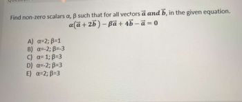 Find non-zero scalars a, ẞ such that for all vectors a and b, in the given equation.
a(a+2b)-Ba+4b-a=0
A) α=2; ẞ=1
B) α=-2; B=-3
c) α= 1; B=3
D) α=-2; B=3
E) α=2; B=3