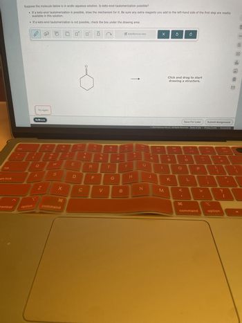È
Suppose the molecule below is in acidic aqueous solution. Is keto-enol tautomerization possible?
• If a keto-enol tautomerization is possible, draw the mechanism for it. Be sure any extra reagents you add to the left-hand side of the first step are readily
available in this solution.
• If a keto-enol tautomerization is not possible, check the box under the drawing area.
tab
GSC
ps lock
Try again
Retheck
+
A
02
Z
43
80
Add/Remove step
54
LU
W
E
S
F4
R
%
205
F5
T
<6
D
F
G
T
H
command
Control
option
ㅇ
FG
Y
87
&
8
00-
olo
Ar
Click and drag to start
drawing a structure.
Save For Later
Submit Assignment
© 2024 McGraw Hill LLC. All Rights Reserved. Terms of Use | Privacy Center | Accessibility
4
F7
F10
FB
H
כ
Ո
00
8
の
J
K
L
N
C
V
B
M
H
ין
P
F11
command
F12
+ //
option