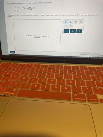 In the drawing area below, draw the major products of this organic reaction:
If there are no major products, because nothing much will happen to the reactant under these reaction conditions, check the box under the drawing area
instead.
esc
1. NaH
?
2. CH3Br
Check
Click and drag to start drawing a
structure.
24
0 1
%
005
F5
<6
©
Save For Later
Submit Assignme
© 2024 McGraw Hill LLC. All Rights Reserved. Terms of Use | Privacy Center | Accessibi
A
F6
F7
27
E
W
Q
R
T
Y
U
A
2-
02
S
F
G
H
* 8
8
DII
44
JV
A»
F8
FO
F10
F11
F12
9
J
K
L
Z
X
C
V
B
N
M
H
command
P
H
H
command
option