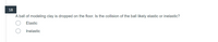 18
A ball of modeling clay is dropped on the floor. Is the collision of the ball likely elastic or inelastic?
Elastic
Inelastic
