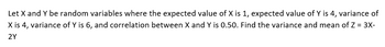 Let X and Y be random variables where the expected value of X is 1, expected value of Y is 4, variance of
X is 4, variance of Y is 6, and correlation between X and Y is 0.50. Find the variance and mean of Z = 3X-
2Y