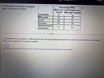 Use the data in the table to complete
parts (a) through (c) below.
Generation
Millennials
Gen X
Boomers
Silent/Greatest
Generation
Percentage Who
Won't Try Don't Approve of
Sushi Marriage Equality
X
39
54
65
73
y
36
51
58
66
Save
a. Determine the correlation coefficient between the percentage of people who won't try sushi and the percentage
who do not approve of marriage equality.
r=
(Do not round until the final answer. Then round to two decimal places as needed.)