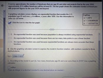 K
A survey approximates the number of Americans that are age 65 and older and projects that by the year 2050,
approximately 82.6 million Americans will be at least 65. The bar graph shows the estimated number of Americans
with projected figures for the year 2020 and beyond.
A graphing calculator screen displays an exponential function that models the U.S.
population age 65 and over, y, in millions, x years after 1899. Use this information to
solve (a)-(d) below.
✔ Click the icon to view the bar graph.
ExpReg
y = a-b^x
a = 3.363809536
b = 1.023357735
O B. An exponential function was used because population is always modeled using exponential functions.
OC. An exponential function was used because there are too many data points to use a linear function.
OD. An exponential function was used because exponential functions are always more accurate than linear
functions.
b. Use the graphing calculator screen to express the model in function notation, with numbers rounded to three
decimal places.
f(x) = 3.364.1.023*
c. According to the model in part (b), how many Americans age 65 and over were there in 2010? Use a graphing
calculator.
million
(Type an integer or a decimal rounded to one decimal place as needed.)