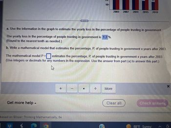 Get more help -
a. Use the information in the graph to estimate the yearly loss in the percentage of people trusting in government.
The yearly loss in the percentage of people trusting in government is 1.2 %.
(Round to the nearest tenth as needed.)
4
10
b. Write a mathematical model that estimates the percentage, P, of people trusting in government x years after 2003.
The mathematical model P = estimates the percentage, P, of people trusting in government x years after 2003
(Use integers or decimals for any numbers in the expression. Use the answer from part (a) to answer this part)
based on Blitzer: Thinking Mathematically, Be
1
2003 2007 2011 2015
More
2019
Clear all
Check answer
88°F Sunny