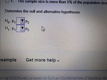 Determine the null and alternative hypotheses.
7 P₂
Ho: P₁
H₁: P₁
The sample size is more than 5% of the population size
example
N
P₂
A
Get more help -
pring 2023 Powell) is based on Sullivan: Fundamentals of Statistics, 6e