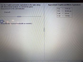 Use the English and metric equivalents to the right, along
with dimensional analysis, to convert the given
measurement to the unit indicated.
8 m to ft
ft
(Round the nearest hundredth as needed.)
Approximate English and Metric Equivalents
1 in.
1 ft
2.54 cm
30.48 cm
1 yd
0.9 m
1 mi
= 1.6 km
=