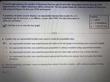 A survey approximates the number of Americans that are age 65 and older and projects that by the year 2050,
approximately 82.6 million Americans will be at least 65. The bar graph shows the estimated number of Americans
with projected figures for the year 2020 and beyond.
A graphing calculator screen displays an exponential function that models the U.S.
population age 65 and over, y, in millions, x years after 1899. Use this information to
solve (a)-(d) below.
Click the icon to view the bar graph.
最重
ExpReg
y = a-b^x
a = 3.363809536
b = 1.023357735
a. Explain why an exponential function was used to model the population data.
A. An exponential function was used because the data in the bar graph is increasing more and more rapidly.
OB. An exponential function was used because population is always modeled using exponential functions.
OC. An exponential function was used because there are too many data points to use a linear function.
OD. An exponential function was used because exponential functions are always more accurate than linear
functions.
b. Use the graphing calculator screen to express the model in function notation, with numbers rounded to three
decimal places.
f(x) =