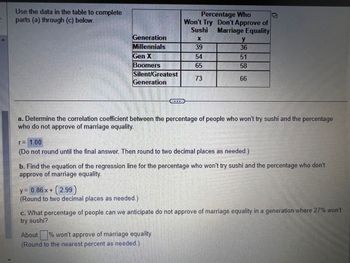 Use the data in the table to complete
parts (a) through (c) below.
Generation
Millennials
Gen X
hinn
Boomers
Silent/Greatest
Generation
Percentage Who
Won't Try Don't Approve of
Sushi Marriage Equality
39
54
65
73
y = 0.86 x + (2.99)
(Round to two decimal places as needed.)
y
36
a. Determine the correlation coefficient between the percentage of people who won't try sushi and the percentage
who do not approve of marriage equality.
51
58
66
r= 1.00
(Do not round until the final answer. Then round to two decimal places as needed.)
About % won't approve of marriage equality.
(Round to the nearest percent as needed.)
b. Find the equation of the regression line for the percentage who won't try sushi and the percentage who don't
approve of marriage equality.
c. What percentage of people can we anticipate do not approve of marriage equality in a generation where 27% won't
try sushi?