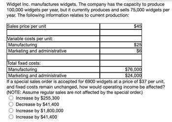 Widget Inc. manufactures widgets. The company has the capacity to produce
100,000 widgets per year, but it currently produces and sells 75,000 widgets per
year. The following information relates to current production:
Sales price per unit
Variable costs per unit:
Manufacturing
Marketing and administrative
$45
$25
$6
Total fixed costs:
Manufacturing
Marketing and administrative
If a special sales order is accepted for 6900 widgets at a price of $37 per unit,
and fixed costs remain unchanged, how would operating income be affected?
(NOTE: Assume regular sales are not affected by the special order.)
Increase by $255,300
Decrease by $41,400
Increase by $1,800,000
Increase by $41,400
$76,000
$24,000