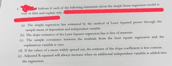 5.
Indicate if each of the following statements about the simple linear regression model is
true or false and explain why.
(a). The simple regression line estimated by the method of Least Squared passes through the
sample mean of dependent and independent variable.
(b). The slope estimator of the Least Squares regression line is free of measure.
(c). The sample covariance between the residuals from the least square regression and the
explanatory variable is zero.
(d). If the values of x more widely spread out, the estimate of the slope coefficient is less concise.
(e). Adjusted R-squared will always increase when an additional independent variable is added into
the regression.