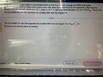 Engineers want to design seats in commercial aircraft so that they are wide enough to fit 99% of all males. (Accommodating 100% of males would require very wide seats that would be much too expensive.) Men have hip breadths that are normally distributed with a mean of 14.7 in. and a standard deviation of 0.8 in. Find \( P_{99} \). That is, find the hip breadth for men that separates the smallest 99% from the largest 1%.

---

The hip breadth for men that separates the smallest 99% from the largest 1% is \( P_{99} = \) _____ in.

(Round to one decimal place as needed.)