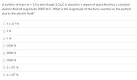 A particle of mass m = 1.0 g and charge 2.0 µC is placed in a region of space that has a constant
electric field of magnitude 2000 N/C. What is the magnitude of the force exerted on the particle
due to the electric field?
O 4 x 103 N
O 2N
O 4N
O 1000 N
2000 N
O 4000 N
2 x 10° N
O 1x 10° N

