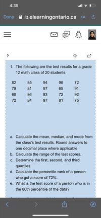 4:35
b.elearningontario.ca AA
Done
1. The following are the test results for a grade
12 math class of 20 students:
82
85
94
96
72
79
81
97
65
91
68
86
83
72
92
72
84
97
81
75
a. Calculate the mean, median, and mode from
the class's test results. Round answers to
one decimal place where applicable.
b. Calculate the range of the test scores.
c. Determine the first, second, and third
quartiles.
d. Calculate the percentile rank of a person
who got a score of 72%.
e. What is the test score of a person who is in
the 80th percentile of the data?
