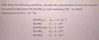 6-26. Given the following equilibria, calculate the concentration of each zinc species
in a solution saturated with Zn(OH),(s) and containing [OH ] at a fixed
concentration of 3.2 x 10-7 M.
Zn(OH),(s) Kp = 3 × 10 16
Zn(OH)
B1 = 1 × 104
Zn(OH),(aq) B2 = 2 × 1010
Zn(OH),
Zn(OH);
B3 = 8 × 1013
2-
ВA — 3х 1015
