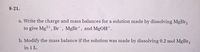 8-21.
a. Write the charge and mass balances for a solution made by dissolving MgBr,
to give Mg?+, Br , MgBrt, and MGOH+.
b. Modify the mass balance if the solution was made by dissolving 0.2 mol MgBr,
in 1 L.
