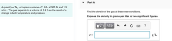 A quantity of N₂ occupies a volume of 1.0 L at 300 K and 1.3
atm. The gas expands to a volume of 2.9 L as the result of a
change in both temperature and pressure.
Part A
Find the density of the gas at these new conditions.
Express the density in grams per liter to two significant figures.
VE ΑΣΦ
P =
?
g/L