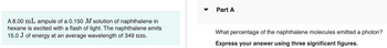 A 8.00 mL ampule of a 0.150 M solution of naphthalene in
hexane is excited with a flash of light. The naphthalene emits
15.0 J of energy at an average wavelength of 349 nm.
Part A
What percentage of the naphthalene molecules emitted a photon?
Express your answer using three significant figures.